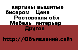 картины вышитые бисером › Цена ­ 1 000 - Ростовская обл. Мебель, интерьер » Другое   